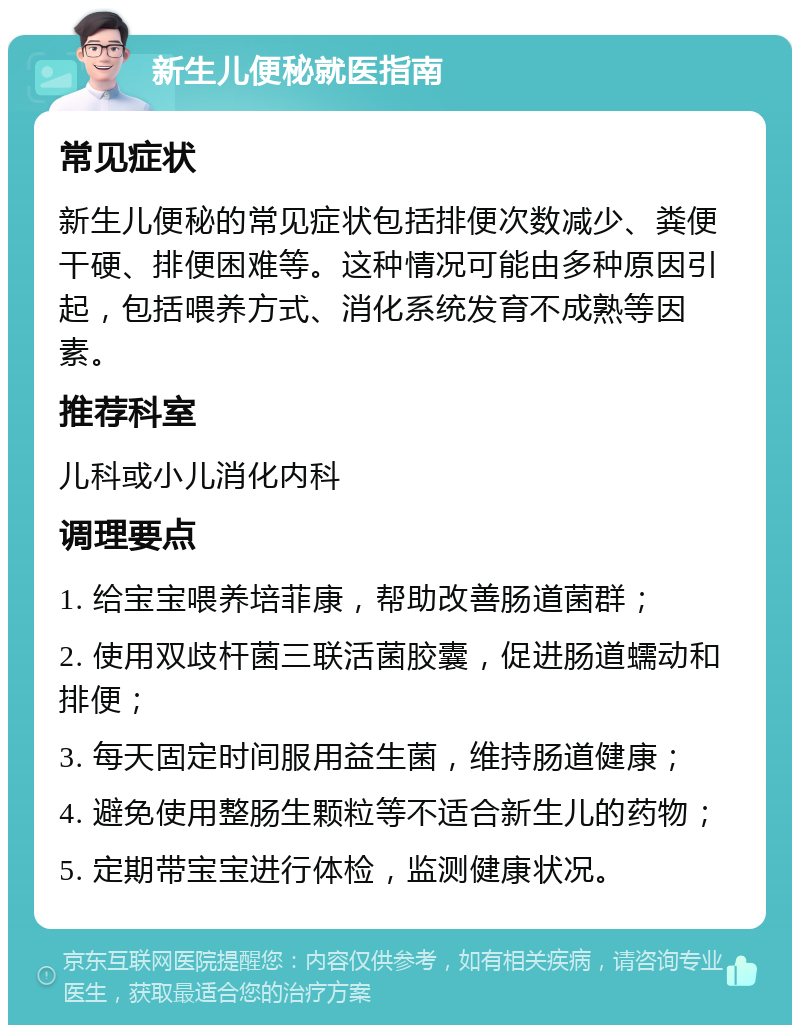 新生儿便秘就医指南 常见症状 新生儿便秘的常见症状包括排便次数减少、粪便干硬、排便困难等。这种情况可能由多种原因引起，包括喂养方式、消化系统发育不成熟等因素。 推荐科室 儿科或小儿消化内科 调理要点 1. 给宝宝喂养培菲康，帮助改善肠道菌群； 2. 使用双歧杆菌三联活菌胶囊，促进肠道蠕动和排便； 3. 每天固定时间服用益生菌，维持肠道健康； 4. 避免使用整肠生颗粒等不适合新生儿的药物； 5. 定期带宝宝进行体检，监测健康状况。