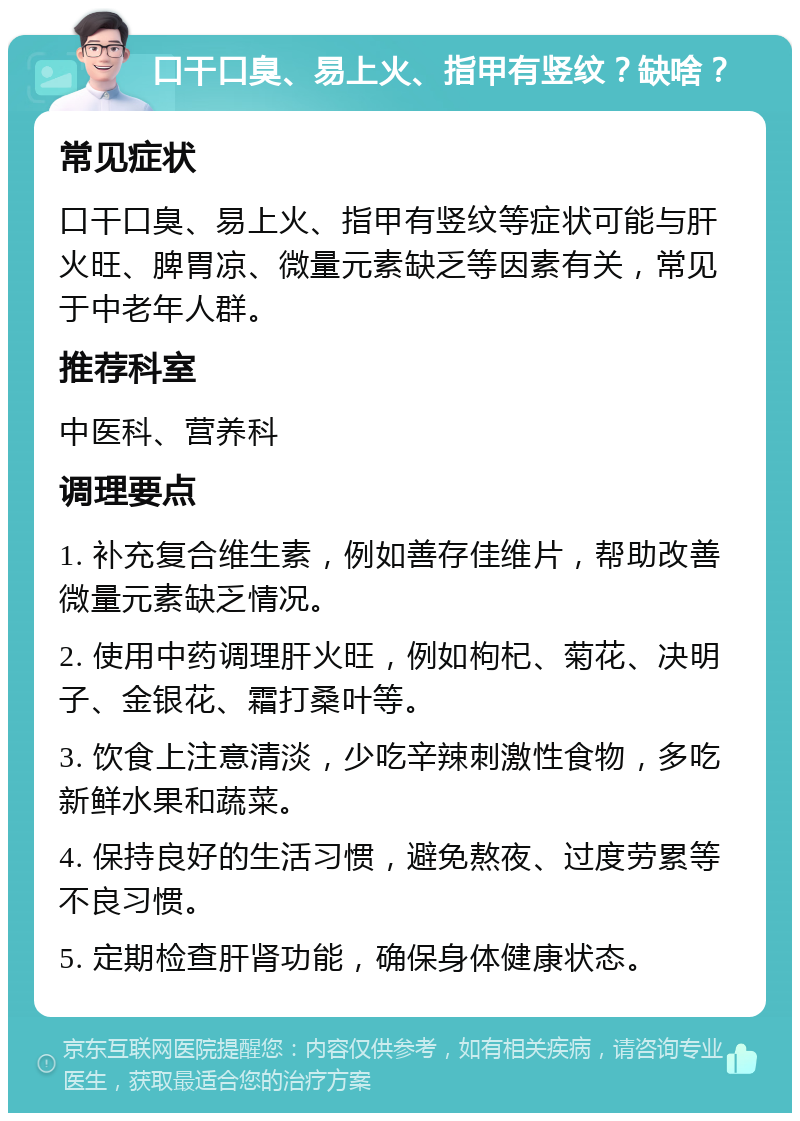 口干口臭、易上火、指甲有竖纹？缺啥？ 常见症状 口干口臭、易上火、指甲有竖纹等症状可能与肝火旺、脾胃凉、微量元素缺乏等因素有关，常见于中老年人群。 推荐科室 中医科、营养科 调理要点 1. 补充复合维生素，例如善存佳维片，帮助改善微量元素缺乏情况。 2. 使用中药调理肝火旺，例如枸杞、菊花、决明子、金银花、霜打桑叶等。 3. 饮食上注意清淡，少吃辛辣刺激性食物，多吃新鲜水果和蔬菜。 4. 保持良好的生活习惯，避免熬夜、过度劳累等不良习惯。 5. 定期检查肝肾功能，确保身体健康状态。