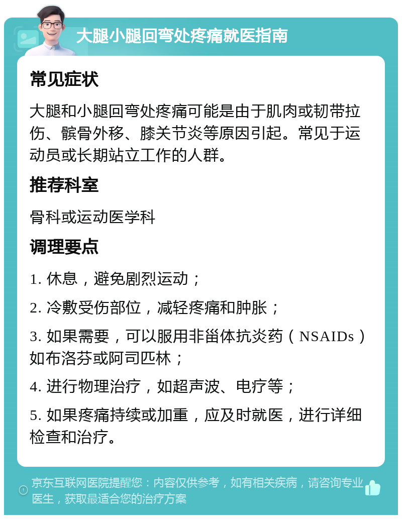 大腿小腿回弯处疼痛就医指南 常见症状 大腿和小腿回弯处疼痛可能是由于肌肉或韧带拉伤、髌骨外移、膝关节炎等原因引起。常见于运动员或长期站立工作的人群。 推荐科室 骨科或运动医学科 调理要点 1. 休息，避免剧烈运动； 2. 冷敷受伤部位，减轻疼痛和肿胀； 3. 如果需要，可以服用非甾体抗炎药（NSAIDs）如布洛芬或阿司匹林； 4. 进行物理治疗，如超声波、电疗等； 5. 如果疼痛持续或加重，应及时就医，进行详细检查和治疗。