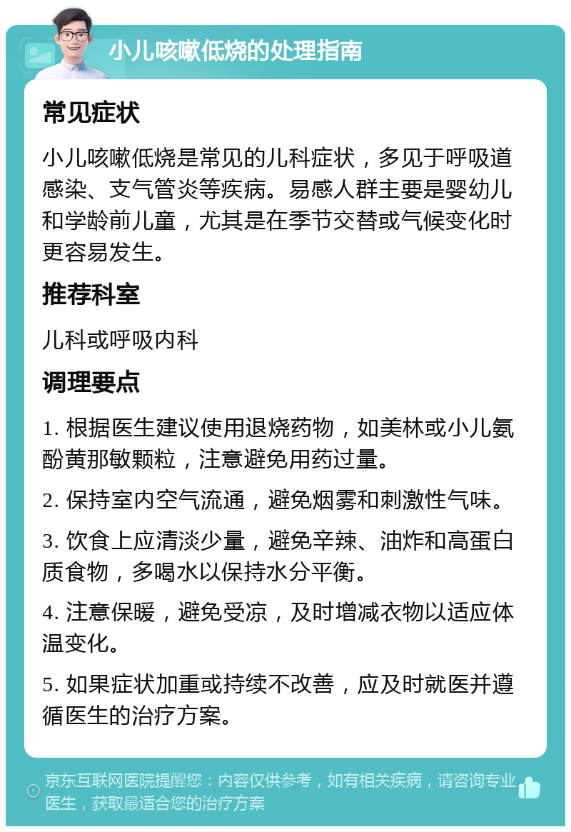 小儿咳嗽低烧的处理指南 常见症状 小儿咳嗽低烧是常见的儿科症状，多见于呼吸道感染、支气管炎等疾病。易感人群主要是婴幼儿和学龄前儿童，尤其是在季节交替或气候变化时更容易发生。 推荐科室 儿科或呼吸内科 调理要点 1. 根据医生建议使用退烧药物，如美林或小儿氨酚黄那敏颗粒，注意避免用药过量。 2. 保持室内空气流通，避免烟雾和刺激性气味。 3. 饮食上应清淡少量，避免辛辣、油炸和高蛋白质食物，多喝水以保持水分平衡。 4. 注意保暖，避免受凉，及时增减衣物以适应体温变化。 5. 如果症状加重或持续不改善，应及时就医并遵循医生的治疗方案。