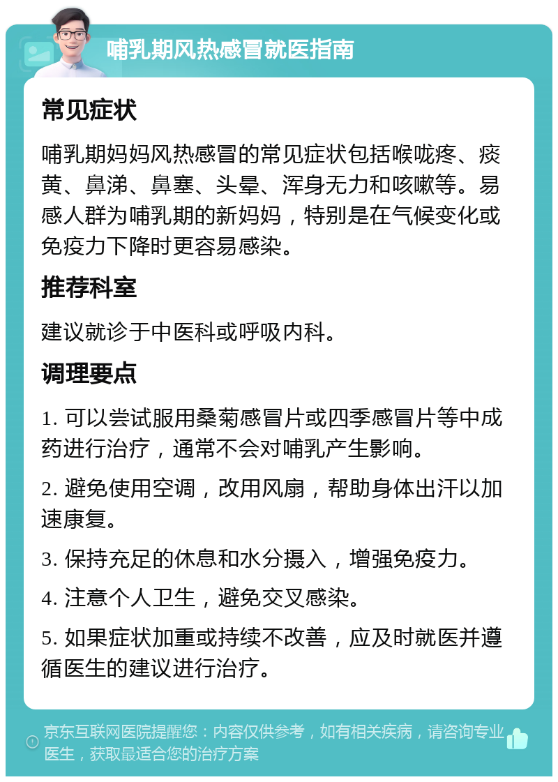 哺乳期风热感冒就医指南 常见症状 哺乳期妈妈风热感冒的常见症状包括喉咙疼、痰黄、鼻涕、鼻塞、头晕、浑身无力和咳嗽等。易感人群为哺乳期的新妈妈，特别是在气候变化或免疫力下降时更容易感染。 推荐科室 建议就诊于中医科或呼吸内科。 调理要点 1. 可以尝试服用桑菊感冒片或四季感冒片等中成药进行治疗，通常不会对哺乳产生影响。 2. 避免使用空调，改用风扇，帮助身体出汗以加速康复。 3. 保持充足的休息和水分摄入，增强免疫力。 4. 注意个人卫生，避免交叉感染。 5. 如果症状加重或持续不改善，应及时就医并遵循医生的建议进行治疗。