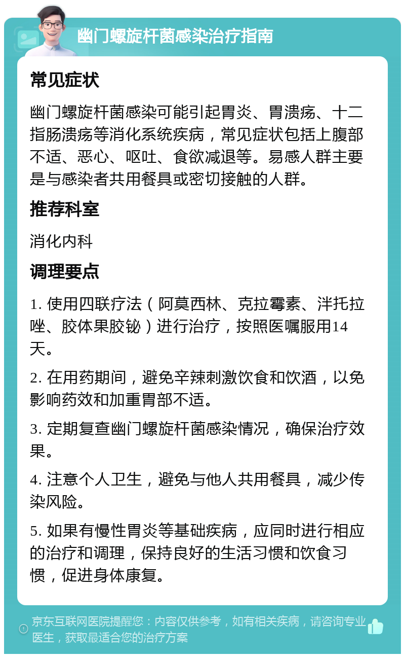 幽门螺旋杆菌感染治疗指南 常见症状 幽门螺旋杆菌感染可能引起胃炎、胃溃疡、十二指肠溃疡等消化系统疾病，常见症状包括上腹部不适、恶心、呕吐、食欲减退等。易感人群主要是与感染者共用餐具或密切接触的人群。 推荐科室 消化内科 调理要点 1. 使用四联疗法（阿莫西林、克拉霉素、泮托拉唑、胶体果胶铋）进行治疗，按照医嘱服用14天。 2. 在用药期间，避免辛辣刺激饮食和饮酒，以免影响药效和加重胃部不适。 3. 定期复查幽门螺旋杆菌感染情况，确保治疗效果。 4. 注意个人卫生，避免与他人共用餐具，减少传染风险。 5. 如果有慢性胃炎等基础疾病，应同时进行相应的治疗和调理，保持良好的生活习惯和饮食习惯，促进身体康复。