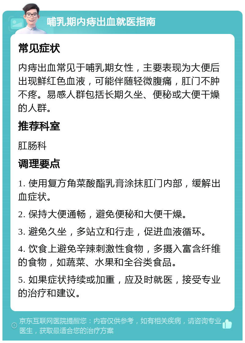 哺乳期内痔出血就医指南 常见症状 内痔出血常见于哺乳期女性，主要表现为大便后出现鲜红色血液，可能伴随轻微腹痛，肛门不肿不疼。易感人群包括长期久坐、便秘或大便干燥的人群。 推荐科室 肛肠科 调理要点 1. 使用复方角菜酸酯乳膏涂抹肛门内部，缓解出血症状。 2. 保持大便通畅，避免便秘和大便干燥。 3. 避免久坐，多站立和行走，促进血液循环。 4. 饮食上避免辛辣刺激性食物，多摄入富含纤维的食物，如蔬菜、水果和全谷类食品。 5. 如果症状持续或加重，应及时就医，接受专业的治疗和建议。