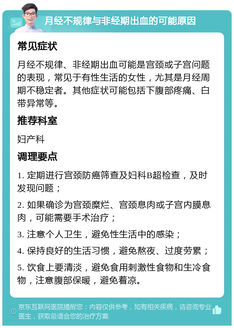 月经不规律与非经期出血的可能原因 常见症状 月经不规律、非经期出血可能是宫颈或子宫问题的表现，常见于有性生活的女性，尤其是月经周期不稳定者。其他症状可能包括下腹部疼痛、白带异常等。 推荐科室 妇产科 调理要点 1. 定期进行宫颈防癌筛查及妇科B超检查，及时发现问题； 2. 如果确诊为宫颈糜烂、宫颈息肉或子宫内膜息肉，可能需要手术治疗； 3. 注意个人卫生，避免性生活中的感染； 4. 保持良好的生活习惯，避免熬夜、过度劳累； 5. 饮食上要清淡，避免食用刺激性食物和生冷食物，注意腹部保暖，避免着凉。