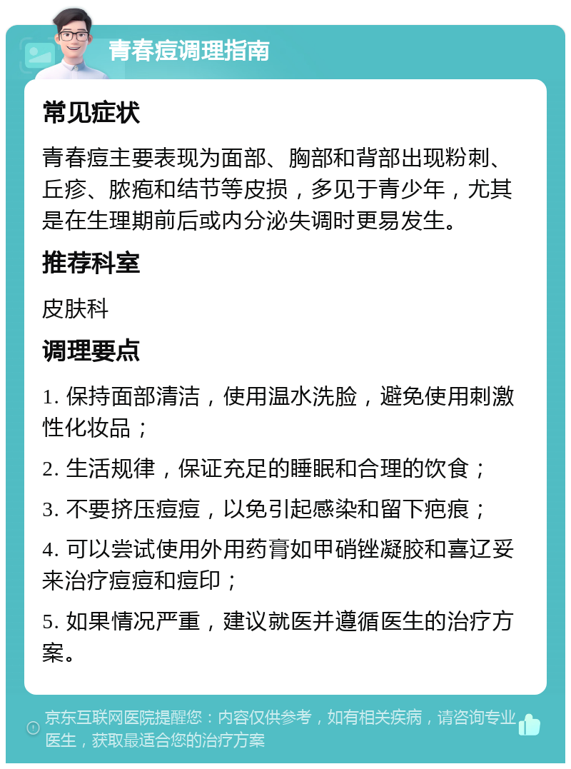 青春痘调理指南 常见症状 青春痘主要表现为面部、胸部和背部出现粉刺、丘疹、脓疱和结节等皮损，多见于青少年，尤其是在生理期前后或内分泌失调时更易发生。 推荐科室 皮肤科 调理要点 1. 保持面部清洁，使用温水洗脸，避免使用刺激性化妆品； 2. 生活规律，保证充足的睡眠和合理的饮食； 3. 不要挤压痘痘，以免引起感染和留下疤痕； 4. 可以尝试使用外用药膏如甲硝锉凝胶和喜辽妥来治疗痘痘和痘印； 5. 如果情况严重，建议就医并遵循医生的治疗方案。