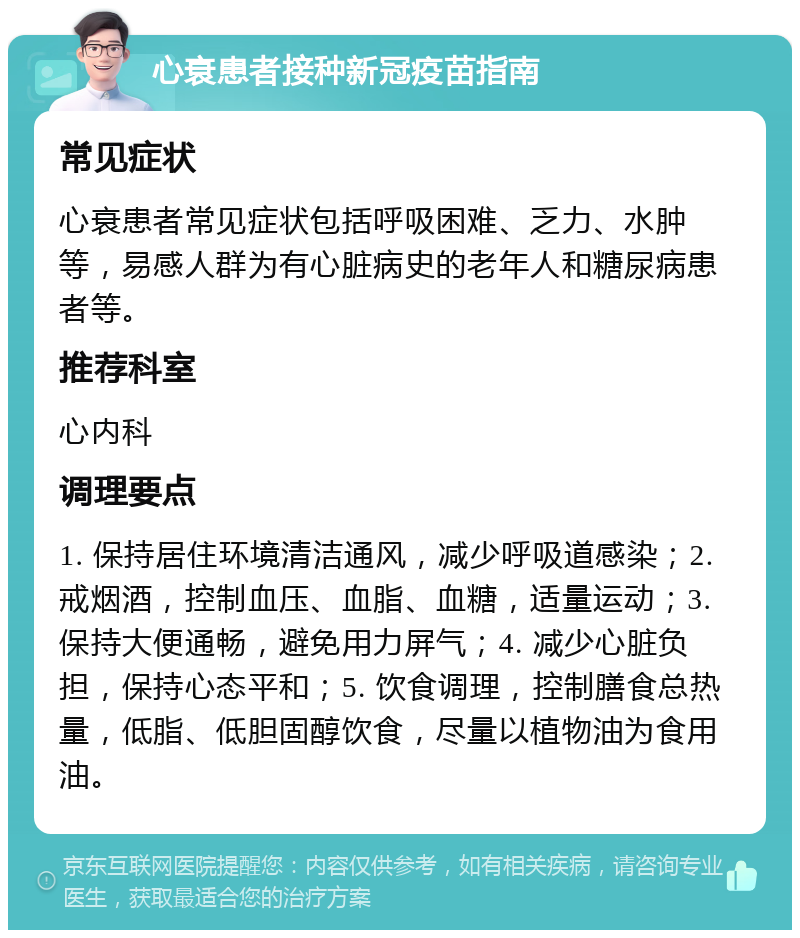 心衰患者接种新冠疫苗指南 常见症状 心衰患者常见症状包括呼吸困难、乏力、水肿等，易感人群为有心脏病史的老年人和糖尿病患者等。 推荐科室 心内科 调理要点 1. 保持居住环境清洁通风，减少呼吸道感染；2. 戒烟酒，控制血压、血脂、血糖，适量运动；3. 保持大便通畅，避免用力屏气；4. 减少心脏负担，保持心态平和；5. 饮食调理，控制膳食总热量，低脂、低胆固醇饮食，尽量以植物油为食用油。