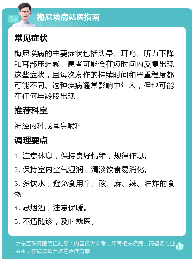 梅尼埃病就医指南 常见症状 梅尼埃病的主要症状包括头晕、耳鸣、听力下降和耳部压迫感。患者可能会在短时间内反复出现这些症状，且每次发作的持续时间和严重程度都可能不同。这种疾病通常影响中年人，但也可能在任何年龄段出现。 推荐科室 神经内科或耳鼻喉科 调理要点 1. 注意休息，保持良好情绪，规律作息。 2. 保持室内空气湿润，清淡饮食易消化。 3. 多饮水，避免食用辛、酸、麻、辣、油炸的食物。 4. 忌烟酒，注意保暖。 5. 不适随诊，及时就医。