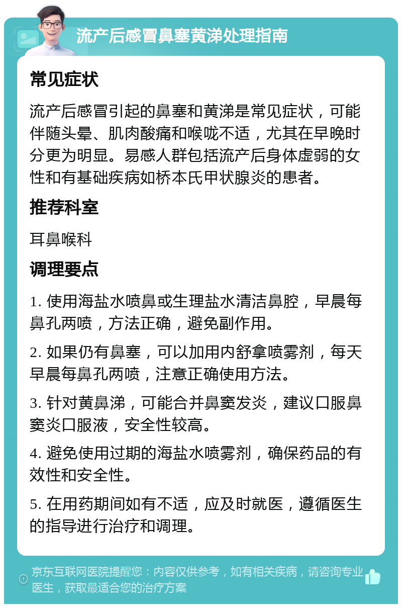 流产后感冒鼻塞黄涕处理指南 常见症状 流产后感冒引起的鼻塞和黄涕是常见症状，可能伴随头晕、肌肉酸痛和喉咙不适，尤其在早晚时分更为明显。易感人群包括流产后身体虚弱的女性和有基础疾病如桥本氏甲状腺炎的患者。 推荐科室 耳鼻喉科 调理要点 1. 使用海盐水喷鼻或生理盐水清洁鼻腔，早晨每鼻孔两喷，方法正确，避免副作用。 2. 如果仍有鼻塞，可以加用内舒拿喷雾剂，每天早晨每鼻孔两喷，注意正确使用方法。 3. 针对黄鼻涕，可能合并鼻窦发炎，建议口服鼻窦炎口服液，安全性较高。 4. 避免使用过期的海盐水喷雾剂，确保药品的有效性和安全性。 5. 在用药期间如有不适，应及时就医，遵循医生的指导进行治疗和调理。