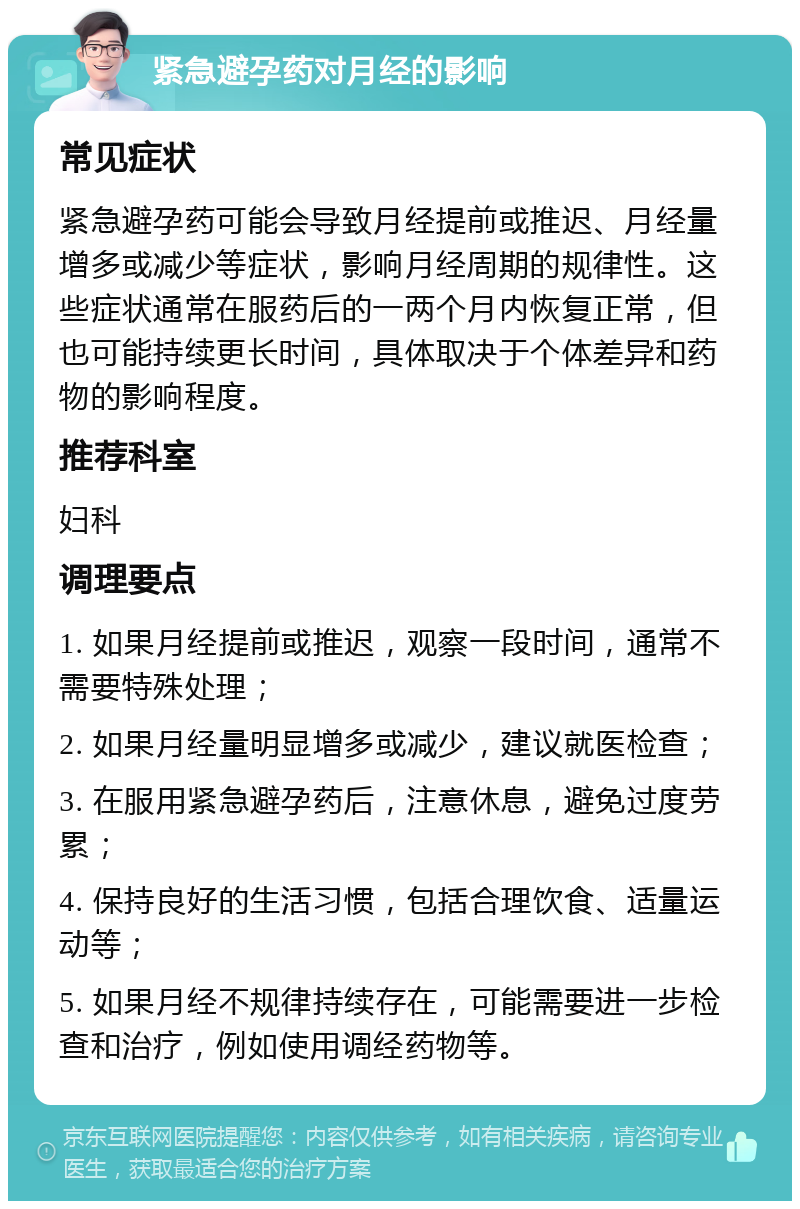 紧急避孕药对月经的影响 常见症状 紧急避孕药可能会导致月经提前或推迟、月经量增多或减少等症状，影响月经周期的规律性。这些症状通常在服药后的一两个月内恢复正常，但也可能持续更长时间，具体取决于个体差异和药物的影响程度。 推荐科室 妇科 调理要点 1. 如果月经提前或推迟，观察一段时间，通常不需要特殊处理； 2. 如果月经量明显增多或减少，建议就医检查； 3. 在服用紧急避孕药后，注意休息，避免过度劳累； 4. 保持良好的生活习惯，包括合理饮食、适量运动等； 5. 如果月经不规律持续存在，可能需要进一步检查和治疗，例如使用调经药物等。