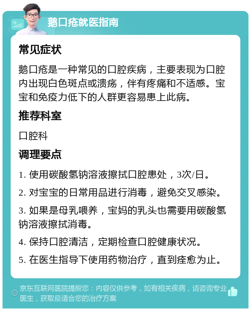 鹅口疮就医指南 常见症状 鹅口疮是一种常见的口腔疾病，主要表现为口腔内出现白色斑点或溃疡，伴有疼痛和不适感。宝宝和免疫力低下的人群更容易患上此病。 推荐科室 口腔科 调理要点 1. 使用碳酸氢钠溶液擦拭口腔患处，3次/日。 2. 对宝宝的日常用品进行消毒，避免交叉感染。 3. 如果是母乳喂养，宝妈的乳头也需要用碳酸氢钠溶液擦拭消毒。 4. 保持口腔清洁，定期检查口腔健康状况。 5. 在医生指导下使用药物治疗，直到痊愈为止。