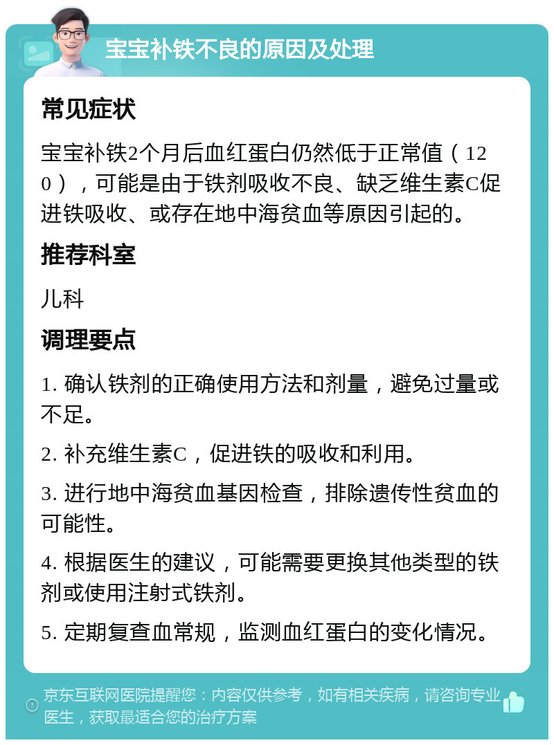 宝宝补铁不良的原因及处理 常见症状 宝宝补铁2个月后血红蛋白仍然低于正常值（120），可能是由于铁剂吸收不良、缺乏维生素C促进铁吸收、或存在地中海贫血等原因引起的。 推荐科室 儿科 调理要点 1. 确认铁剂的正确使用方法和剂量，避免过量或不足。 2. 补充维生素C，促进铁的吸收和利用。 3. 进行地中海贫血基因检查，排除遗传性贫血的可能性。 4. 根据医生的建议，可能需要更换其他类型的铁剂或使用注射式铁剂。 5. 定期复查血常规，监测血红蛋白的变化情况。