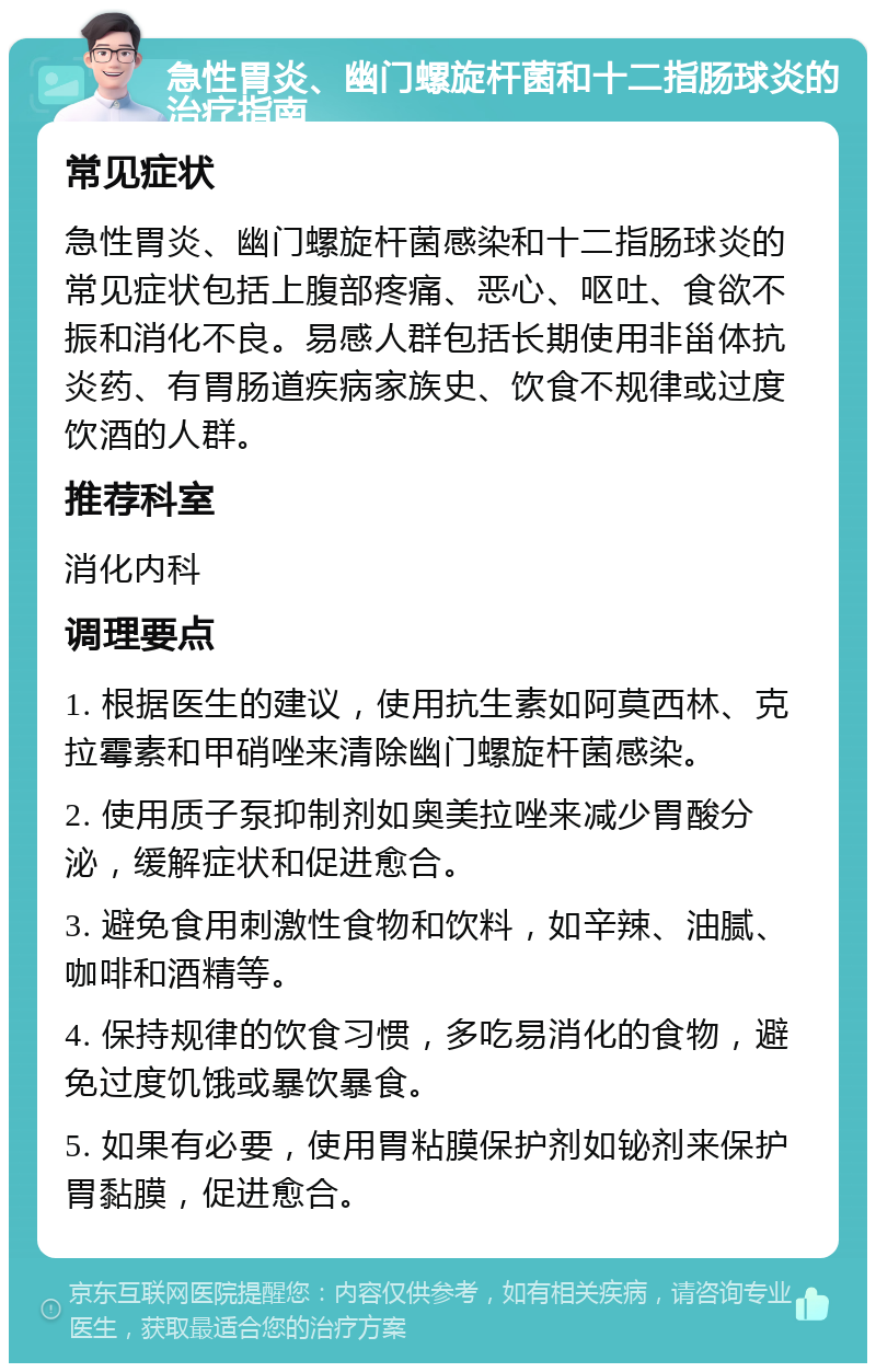 急性胃炎、幽门螺旋杆菌和十二指肠球炎的治疗指南 常见症状 急性胃炎、幽门螺旋杆菌感染和十二指肠球炎的常见症状包括上腹部疼痛、恶心、呕吐、食欲不振和消化不良。易感人群包括长期使用非甾体抗炎药、有胃肠道疾病家族史、饮食不规律或过度饮酒的人群。 推荐科室 消化内科 调理要点 1. 根据医生的建议，使用抗生素如阿莫西林、克拉霉素和甲硝唑来清除幽门螺旋杆菌感染。 2. 使用质子泵抑制剂如奥美拉唑来减少胃酸分泌，缓解症状和促进愈合。 3. 避免食用刺激性食物和饮料，如辛辣、油腻、咖啡和酒精等。 4. 保持规律的饮食习惯，多吃易消化的食物，避免过度饥饿或暴饮暴食。 5. 如果有必要，使用胃粘膜保护剂如铋剂来保护胃黏膜，促进愈合。