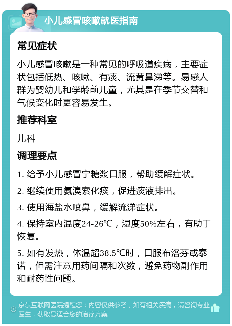 小儿感冒咳嗽就医指南 常见症状 小儿感冒咳嗽是一种常见的呼吸道疾病，主要症状包括低热、咳嗽、有痰、流黄鼻涕等。易感人群为婴幼儿和学龄前儿童，尤其是在季节交替和气候变化时更容易发生。 推荐科室 儿科 调理要点 1. 给予小儿感冒宁糖浆口服，帮助缓解症状。 2. 继续使用氨溴索化痰，促进痰液排出。 3. 使用海盐水喷鼻，缓解流涕症状。 4. 保持室内温度24-26℃，湿度50%左右，有助于恢复。 5. 如有发热，体温超38.5℃时，口服布洛芬或泰诺，但需注意用药间隔和次数，避免药物副作用和耐药性问题。