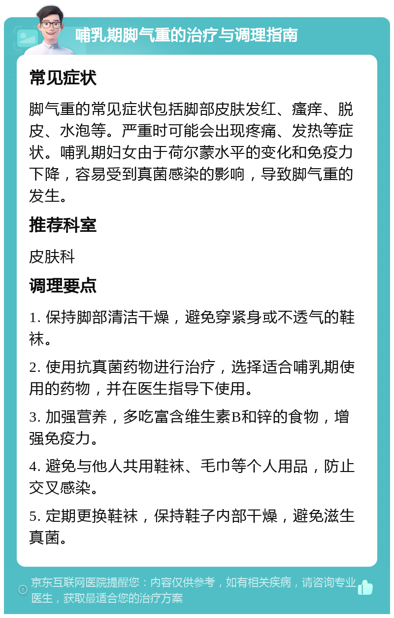 哺乳期脚气重的治疗与调理指南 常见症状 脚气重的常见症状包括脚部皮肤发红、瘙痒、脱皮、水泡等。严重时可能会出现疼痛、发热等症状。哺乳期妇女由于荷尔蒙水平的变化和免疫力下降，容易受到真菌感染的影响，导致脚气重的发生。 推荐科室 皮肤科 调理要点 1. 保持脚部清洁干燥，避免穿紧身或不透气的鞋袜。 2. 使用抗真菌药物进行治疗，选择适合哺乳期使用的药物，并在医生指导下使用。 3. 加强营养，多吃富含维生素B和锌的食物，增强免疫力。 4. 避免与他人共用鞋袜、毛巾等个人用品，防止交叉感染。 5. 定期更换鞋袜，保持鞋子内部干燥，避免滋生真菌。