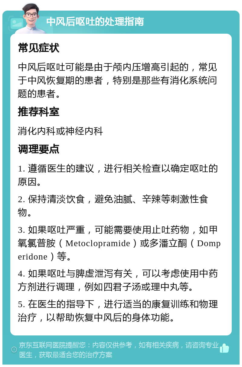 中风后呕吐的处理指南 常见症状 中风后呕吐可能是由于颅内压增高引起的，常见于中风恢复期的患者，特别是那些有消化系统问题的患者。 推荐科室 消化内科或神经内科 调理要点 1. 遵循医生的建议，进行相关检查以确定呕吐的原因。 2. 保持清淡饮食，避免油腻、辛辣等刺激性食物。 3. 如果呕吐严重，可能需要使用止吐药物，如甲氧氯普胺（Metoclopramide）或多潘立酮（Domperidone）等。 4. 如果呕吐与脾虚泄泻有关，可以考虑使用中药方剂进行调理，例如四君子汤或理中丸等。 5. 在医生的指导下，进行适当的康复训练和物理治疗，以帮助恢复中风后的身体功能。