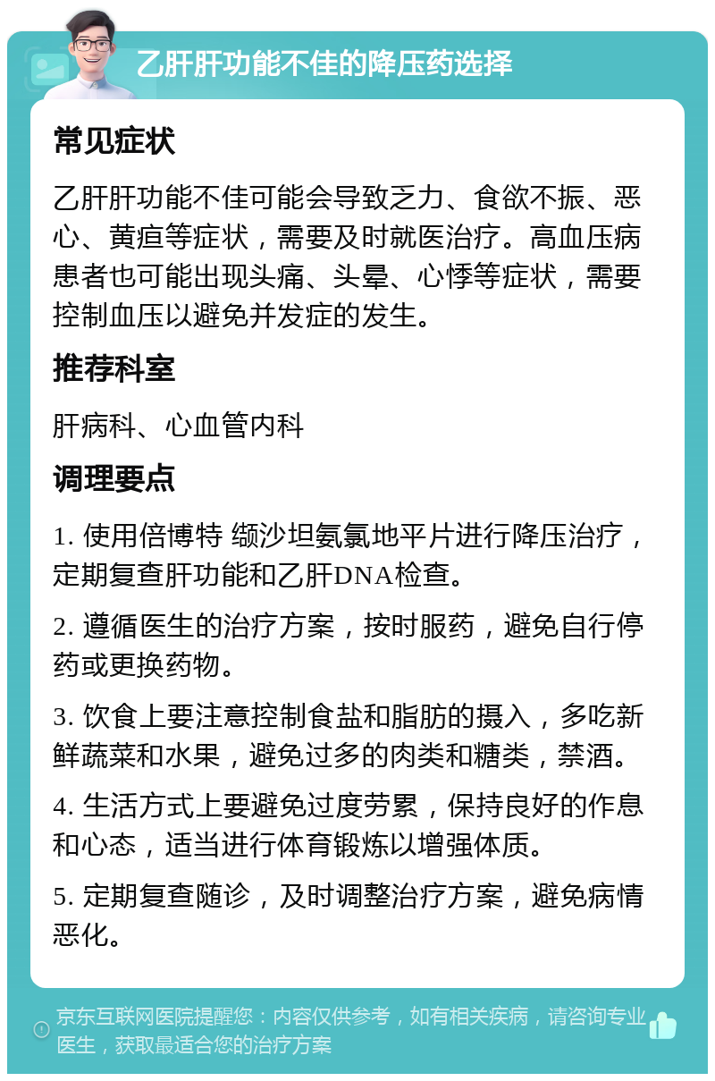 乙肝肝功能不佳的降压药选择 常见症状 乙肝肝功能不佳可能会导致乏力、食欲不振、恶心、黄疸等症状，需要及时就医治疗。高血压病患者也可能出现头痛、头晕、心悸等症状，需要控制血压以避免并发症的发生。 推荐科室 肝病科、心血管内科 调理要点 1. 使用倍博特 缬沙坦氨氯地平片进行降压治疗，定期复查肝功能和乙肝DNA检查。 2. 遵循医生的治疗方案，按时服药，避免自行停药或更换药物。 3. 饮食上要注意控制食盐和脂肪的摄入，多吃新鲜蔬菜和水果，避免过多的肉类和糖类，禁酒。 4. 生活方式上要避免过度劳累，保持良好的作息和心态，适当进行体育锻炼以增强体质。 5. 定期复查随诊，及时调整治疗方案，避免病情恶化。