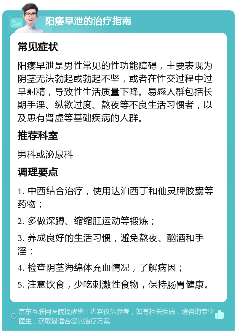 阳痿早泄的治疗指南 常见症状 阳痿早泄是男性常见的性功能障碍，主要表现为阴茎无法勃起或勃起不坚，或者在性交过程中过早射精，导致性生活质量下降。易感人群包括长期手淫、纵欲过度、熬夜等不良生活习惯者，以及患有肾虚等基础疾病的人群。 推荐科室 男科或泌尿科 调理要点 1. 中西结合治疗，使用达泊西丁和仙灵脾胶囊等药物； 2. 多做深蹲、缩缩肛运动等锻炼； 3. 养成良好的生活习惯，避免熬夜、酗酒和手淫； 4. 检查阴茎海绵体充血情况，了解病因； 5. 注意饮食，少吃刺激性食物，保持肠胃健康。