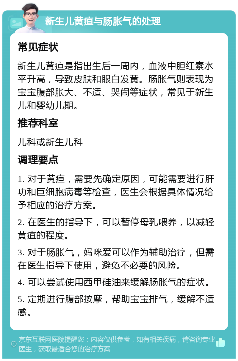 新生儿黄疸与肠胀气的处理 常见症状 新生儿黄疸是指出生后一周内，血液中胆红素水平升高，导致皮肤和眼白发黄。肠胀气则表现为宝宝腹部胀大、不适、哭闹等症状，常见于新生儿和婴幼儿期。 推荐科室 儿科或新生儿科 调理要点 1. 对于黄疸，需要先确定原因，可能需要进行肝功和巨细胞病毒等检查，医生会根据具体情况给予相应的治疗方案。 2. 在医生的指导下，可以暂停母乳喂养，以减轻黄疸的程度。 3. 对于肠胀气，妈咪爱可以作为辅助治疗，但需在医生指导下使用，避免不必要的风险。 4. 可以尝试使用西甲硅油来缓解肠胀气的症状。 5. 定期进行腹部按摩，帮助宝宝排气，缓解不适感。