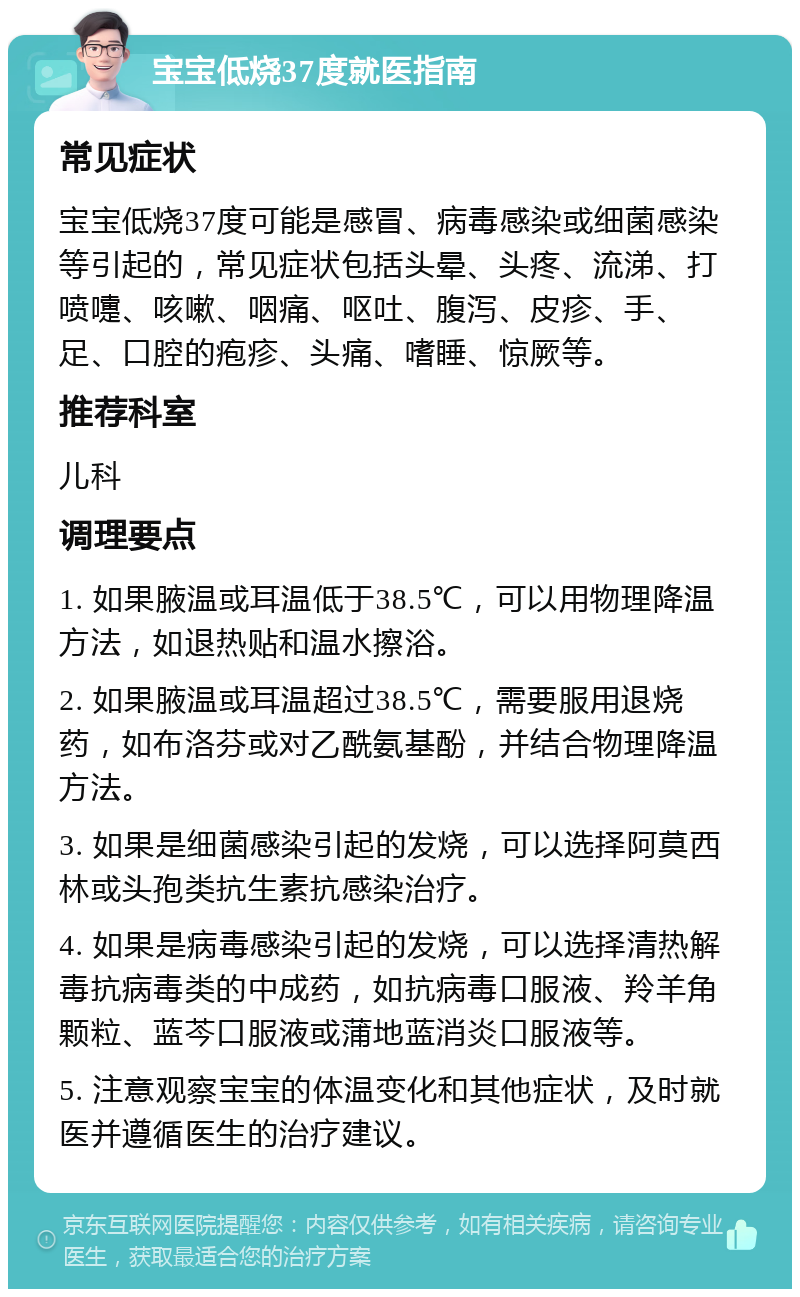 宝宝低烧37度就医指南 常见症状 宝宝低烧37度可能是感冒、病毒感染或细菌感染等引起的，常见症状包括头晕、头疼、流涕、打喷嚏、咳嗽、咽痛、呕吐、腹泻、皮疹、手、足、口腔的疱疹、头痛、嗜睡、惊厥等。 推荐科室 儿科 调理要点 1. 如果腋温或耳温低于38.5℃，可以用物理降温方法，如退热贴和温水擦浴。 2. 如果腋温或耳温超过38.5℃，需要服用退烧药，如布洛芬或对乙酰氨基酚，并结合物理降温方法。 3. 如果是细菌感染引起的发烧，可以选择阿莫西林或头孢类抗生素抗感染治疗。 4. 如果是病毒感染引起的发烧，可以选择清热解毒抗病毒类的中成药，如抗病毒口服液、羚羊角颗粒、蓝芩口服液或蒲地蓝消炎口服液等。 5. 注意观察宝宝的体温变化和其他症状，及时就医并遵循医生的治疗建议。