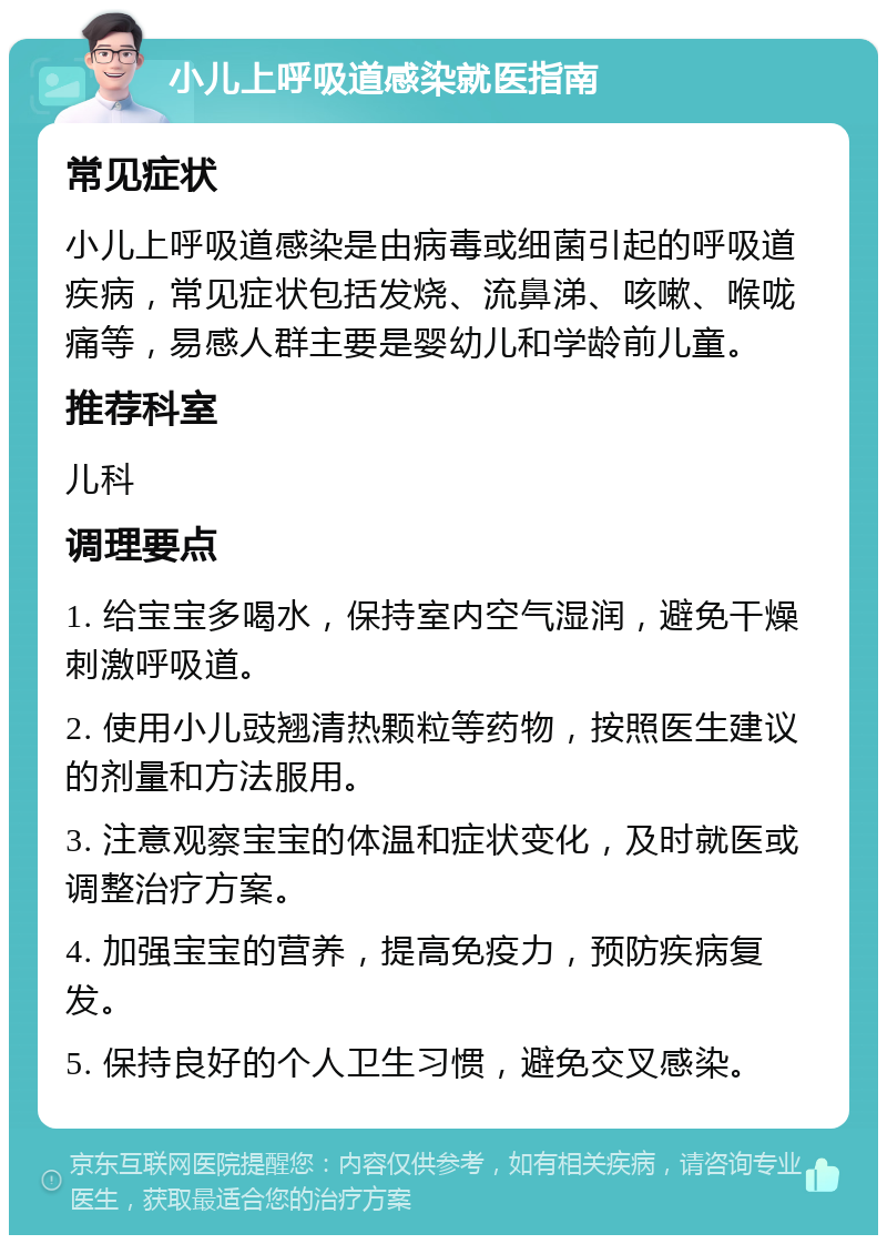 小儿上呼吸道感染就医指南 常见症状 小儿上呼吸道感染是由病毒或细菌引起的呼吸道疾病，常见症状包括发烧、流鼻涕、咳嗽、喉咙痛等，易感人群主要是婴幼儿和学龄前儿童。 推荐科室 儿科 调理要点 1. 给宝宝多喝水，保持室内空气湿润，避免干燥刺激呼吸道。 2. 使用小儿豉翘清热颗粒等药物，按照医生建议的剂量和方法服用。 3. 注意观察宝宝的体温和症状变化，及时就医或调整治疗方案。 4. 加强宝宝的营养，提高免疫力，预防疾病复发。 5. 保持良好的个人卫生习惯，避免交叉感染。