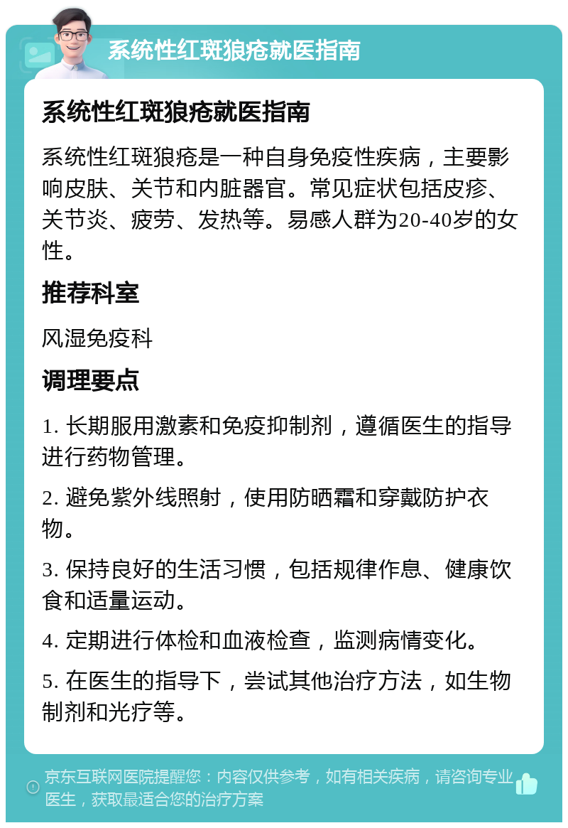 系统性红斑狼疮就医指南 系统性红斑狼疮就医指南 系统性红斑狼疮是一种自身免疫性疾病，主要影响皮肤、关节和内脏器官。常见症状包括皮疹、关节炎、疲劳、发热等。易感人群为20-40岁的女性。 推荐科室 风湿免疫科 调理要点 1. 长期服用激素和免疫抑制剂，遵循医生的指导进行药物管理。 2. 避免紫外线照射，使用防晒霜和穿戴防护衣物。 3. 保持良好的生活习惯，包括规律作息、健康饮食和适量运动。 4. 定期进行体检和血液检查，监测病情变化。 5. 在医生的指导下，尝试其他治疗方法，如生物制剂和光疗等。