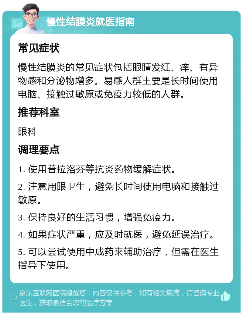 慢性结膜炎就医指南 常见症状 慢性结膜炎的常见症状包括眼睛发红、痒、有异物感和分泌物增多。易感人群主要是长时间使用电脑、接触过敏原或免疫力较低的人群。 推荐科室 眼科 调理要点 1. 使用普拉洛芬等抗炎药物缓解症状。 2. 注意用眼卫生，避免长时间使用电脑和接触过敏原。 3. 保持良好的生活习惯，增强免疫力。 4. 如果症状严重，应及时就医，避免延误治疗。 5. 可以尝试使用中成药来辅助治疗，但需在医生指导下使用。