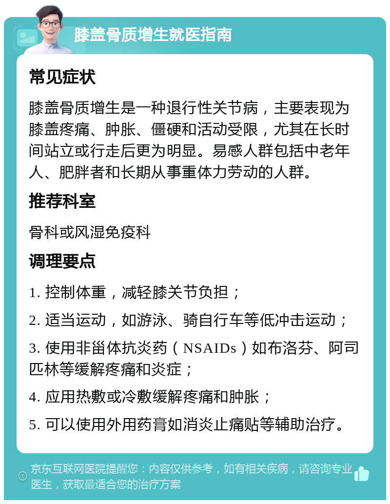 膝盖骨质增生就医指南 常见症状 膝盖骨质增生是一种退行性关节病，主要表现为膝盖疼痛、肿胀、僵硬和活动受限，尤其在长时间站立或行走后更为明显。易感人群包括中老年人、肥胖者和长期从事重体力劳动的人群。 推荐科室 骨科或风湿免疫科 调理要点 1. 控制体重，减轻膝关节负担； 2. 适当运动，如游泳、骑自行车等低冲击运动； 3. 使用非甾体抗炎药（NSAIDs）如布洛芬、阿司匹林等缓解疼痛和炎症； 4. 应用热敷或冷敷缓解疼痛和肿胀； 5. 可以使用外用药膏如消炎止痛贴等辅助治疗。