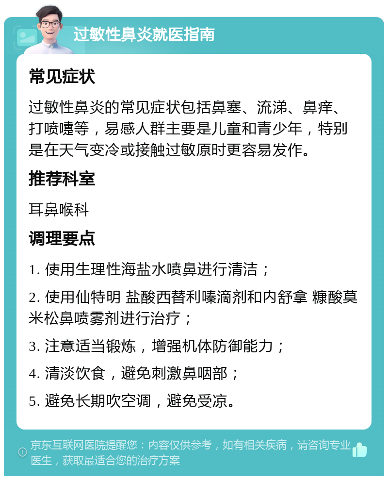 过敏性鼻炎就医指南 常见症状 过敏性鼻炎的常见症状包括鼻塞、流涕、鼻痒、打喷嚏等，易感人群主要是儿童和青少年，特别是在天气变冷或接触过敏原时更容易发作。 推荐科室 耳鼻喉科 调理要点 1. 使用生理性海盐水喷鼻进行清洁； 2. 使用仙特明 盐酸西替利嗪滴剂和内舒拿 糠酸莫米松鼻喷雾剂进行治疗； 3. 注意适当锻炼，增强机体防御能力； 4. 清淡饮食，避免刺激鼻咽部； 5. 避免长期吹空调，避免受凉。