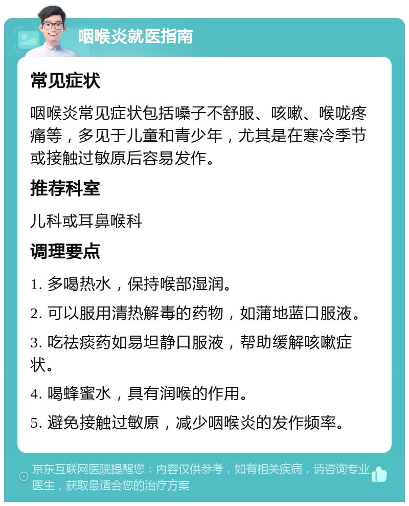 咽喉炎就医指南 常见症状 咽喉炎常见症状包括嗓子不舒服、咳嗽、喉咙疼痛等，多见于儿童和青少年，尤其是在寒冷季节或接触过敏原后容易发作。 推荐科室 儿科或耳鼻喉科 调理要点 1. 多喝热水，保持喉部湿润。 2. 可以服用清热解毒的药物，如蒲地蓝口服液。 3. 吃祛痰药如易坦静口服液，帮助缓解咳嗽症状。 4. 喝蜂蜜水，具有润喉的作用。 5. 避免接触过敏原，减少咽喉炎的发作频率。