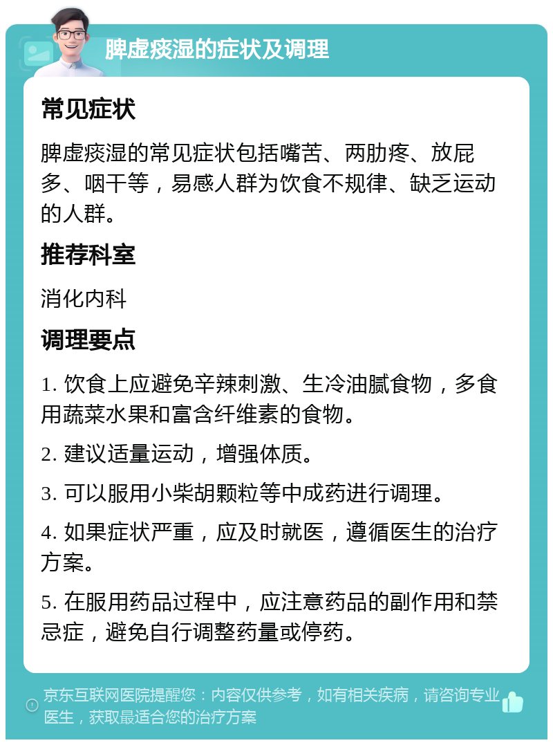 脾虚痰湿的症状及调理 常见症状 脾虚痰湿的常见症状包括嘴苦、两肋疼、放屁多、咽干等，易感人群为饮食不规律、缺乏运动的人群。 推荐科室 消化内科 调理要点 1. 饮食上应避免辛辣刺激、生冷油腻食物，多食用蔬菜水果和富含纤维素的食物。 2. 建议适量运动，增强体质。 3. 可以服用小柴胡颗粒等中成药进行调理。 4. 如果症状严重，应及时就医，遵循医生的治疗方案。 5. 在服用药品过程中，应注意药品的副作用和禁忌症，避免自行调整药量或停药。