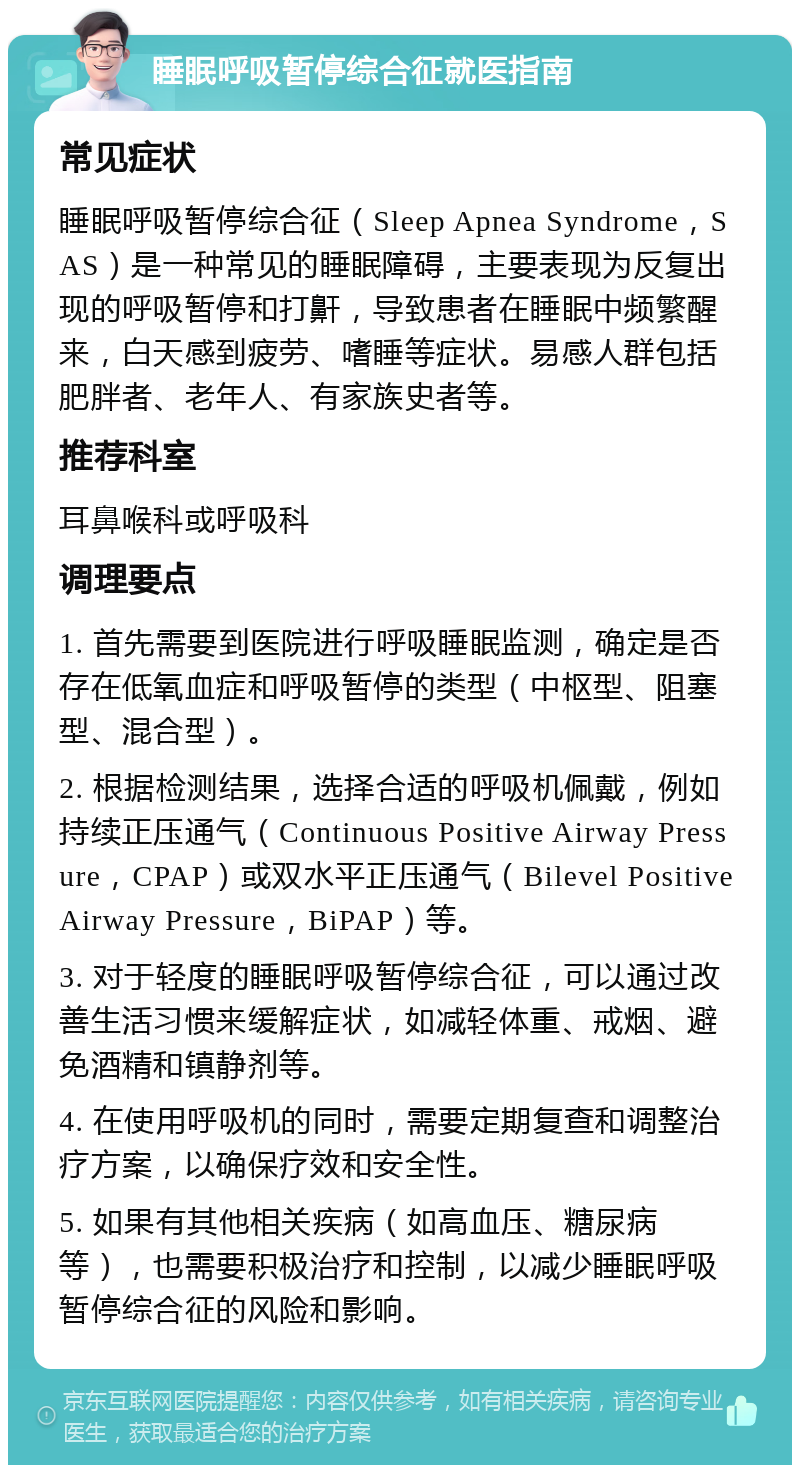 睡眠呼吸暂停综合征就医指南 常见症状 睡眠呼吸暂停综合征（Sleep Apnea Syndrome，SAS）是一种常见的睡眠障碍，主要表现为反复出现的呼吸暂停和打鼾，导致患者在睡眠中频繁醒来，白天感到疲劳、嗜睡等症状。易感人群包括肥胖者、老年人、有家族史者等。 推荐科室 耳鼻喉科或呼吸科 调理要点 1. 首先需要到医院进行呼吸睡眠监测，确定是否存在低氧血症和呼吸暂停的类型（中枢型、阻塞型、混合型）。 2. 根据检测结果，选择合适的呼吸机佩戴，例如持续正压通气（Continuous Positive Airway Pressure，CPAP）或双水平正压通气（Bilevel Positive Airway Pressure，BiPAP）等。 3. 对于轻度的睡眠呼吸暂停综合征，可以通过改善生活习惯来缓解症状，如减轻体重、戒烟、避免酒精和镇静剂等。 4. 在使用呼吸机的同时，需要定期复查和调整治疗方案，以确保疗效和安全性。 5. 如果有其他相关疾病（如高血压、糖尿病等），也需要积极治疗和控制，以减少睡眠呼吸暂停综合征的风险和影响。