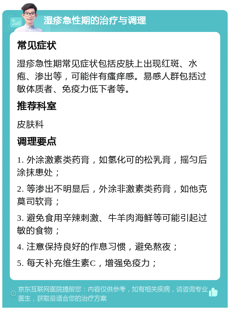 湿疹急性期的治疗与调理 常见症状 湿疹急性期常见症状包括皮肤上出现红斑、水疱、渗出等，可能伴有瘙痒感。易感人群包括过敏体质者、免疫力低下者等。 推荐科室 皮肤科 调理要点 1. 外涂激素类药膏，如氢化可的松乳膏，摇匀后涂抹患处； 2. 等渗出不明显后，外涂非激素类药膏，如他克莫司软膏； 3. 避免食用辛辣刺激、牛羊肉海鲜等可能引起过敏的食物； 4. 注意保持良好的作息习惯，避免熬夜； 5. 每天补充维生素C，增强免疫力；