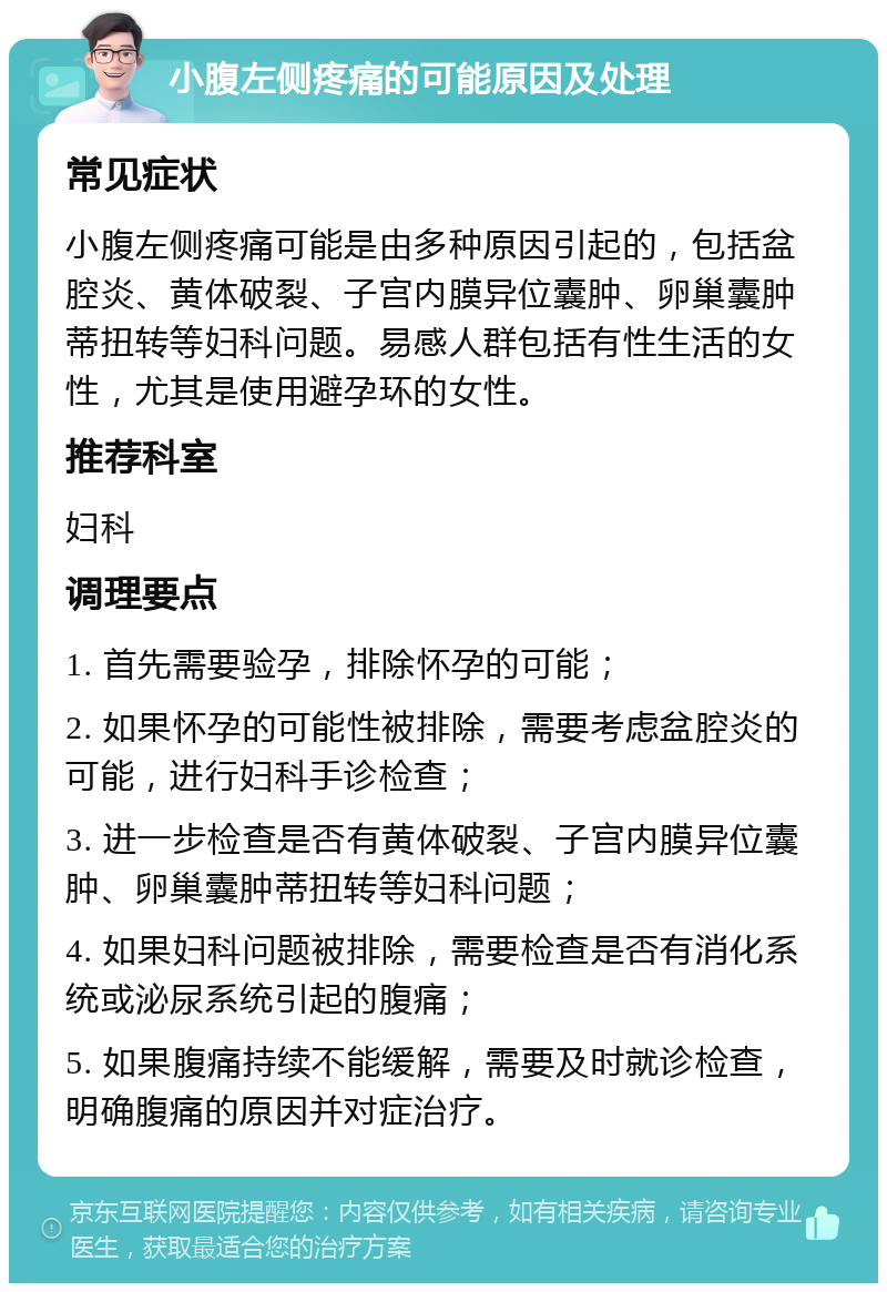 小腹左侧疼痛的可能原因及处理 常见症状 小腹左侧疼痛可能是由多种原因引起的，包括盆腔炎、黄体破裂、子宫内膜异位囊肿、卵巢囊肿蒂扭转等妇科问题。易感人群包括有性生活的女性，尤其是使用避孕环的女性。 推荐科室 妇科 调理要点 1. 首先需要验孕，排除怀孕的可能； 2. 如果怀孕的可能性被排除，需要考虑盆腔炎的可能，进行妇科手诊检查； 3. 进一步检查是否有黄体破裂、子宫内膜异位囊肿、卵巢囊肿蒂扭转等妇科问题； 4. 如果妇科问题被排除，需要检查是否有消化系统或泌尿系统引起的腹痛； 5. 如果腹痛持续不能缓解，需要及时就诊检查，明确腹痛的原因并对症治疗。