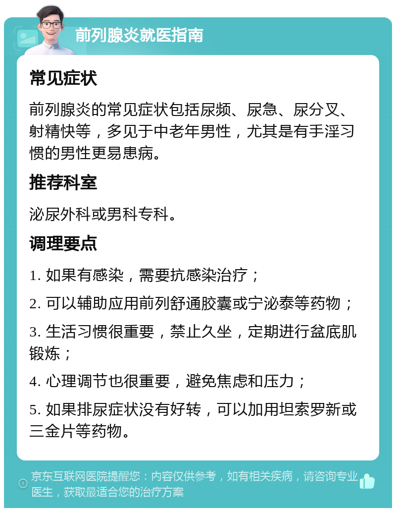 前列腺炎就医指南 常见症状 前列腺炎的常见症状包括尿频、尿急、尿分叉、射精快等，多见于中老年男性，尤其是有手淫习惯的男性更易患病。 推荐科室 泌尿外科或男科专科。 调理要点 1. 如果有感染，需要抗感染治疗； 2. 可以辅助应用前列舒通胶囊或宁泌泰等药物； 3. 生活习惯很重要，禁止久坐，定期进行盆底肌锻炼； 4. 心理调节也很重要，避免焦虑和压力； 5. 如果排尿症状没有好转，可以加用坦索罗新或三金片等药物。