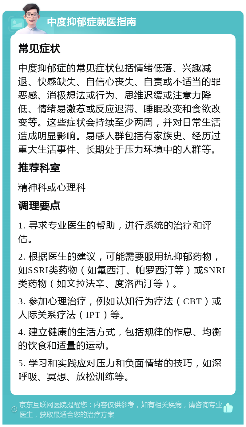 中度抑郁症就医指南 常见症状 中度抑郁症的常见症状包括情绪低落、兴趣减退、快感缺失、自信心丧失、自责或不适当的罪恶感、消极想法或行为、思维迟缓或注意力降低、情绪易激惹或反应迟滞、睡眠改变和食欲改变等。这些症状会持续至少两周，并对日常生活造成明显影响。易感人群包括有家族史、经历过重大生活事件、长期处于压力环境中的人群等。 推荐科室 精神科或心理科 调理要点 1. 寻求专业医生的帮助，进行系统的治疗和评估。 2. 根据医生的建议，可能需要服用抗抑郁药物，如SSRI类药物（如氟西汀、帕罗西汀等）或SNRI类药物（如文拉法辛、度洛西汀等）。 3. 参加心理治疗，例如认知行为疗法（CBT）或人际关系疗法（IPT）等。 4. 建立健康的生活方式，包括规律的作息、均衡的饮食和适量的运动。 5. 学习和实践应对压力和负面情绪的技巧，如深呼吸、冥想、放松训练等。