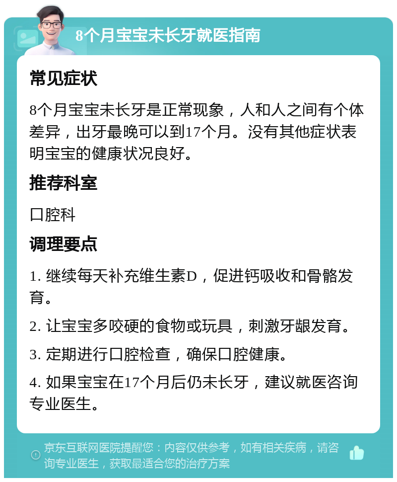 8个月宝宝未长牙就医指南 常见症状 8个月宝宝未长牙是正常现象，人和人之间有个体差异，出牙最晚可以到17个月。没有其他症状表明宝宝的健康状况良好。 推荐科室 口腔科 调理要点 1. 继续每天补充维生素D，促进钙吸收和骨骼发育。 2. 让宝宝多咬硬的食物或玩具，刺激牙龈发育。 3. 定期进行口腔检查，确保口腔健康。 4. 如果宝宝在17个月后仍未长牙，建议就医咨询专业医生。