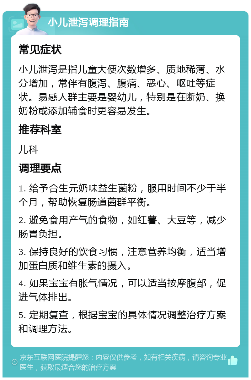 小儿泄泻调理指南 常见症状 小儿泄泻是指儿童大便次数增多、质地稀薄、水分增加，常伴有腹泻、腹痛、恶心、呕吐等症状。易感人群主要是婴幼儿，特别是在断奶、换奶粉或添加辅食时更容易发生。 推荐科室 儿科 调理要点 1. 给予合生元奶味益生菌粉，服用时间不少于半个月，帮助恢复肠道菌群平衡。 2. 避免食用产气的食物，如红薯、大豆等，减少肠胃负担。 3. 保持良好的饮食习惯，注意营养均衡，适当增加蛋白质和维生素的摄入。 4. 如果宝宝有胀气情况，可以适当按摩腹部，促进气体排出。 5. 定期复查，根据宝宝的具体情况调整治疗方案和调理方法。