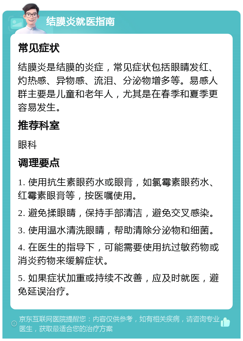 结膜炎就医指南 常见症状 结膜炎是结膜的炎症，常见症状包括眼睛发红、灼热感、异物感、流泪、分泌物增多等。易感人群主要是儿童和老年人，尤其是在春季和夏季更容易发生。 推荐科室 眼科 调理要点 1. 使用抗生素眼药水或眼膏，如氯霉素眼药水、红霉素眼膏等，按医嘱使用。 2. 避免揉眼睛，保持手部清洁，避免交叉感染。 3. 使用温水清洗眼睛，帮助清除分泌物和细菌。 4. 在医生的指导下，可能需要使用抗过敏药物或消炎药物来缓解症状。 5. 如果症状加重或持续不改善，应及时就医，避免延误治疗。