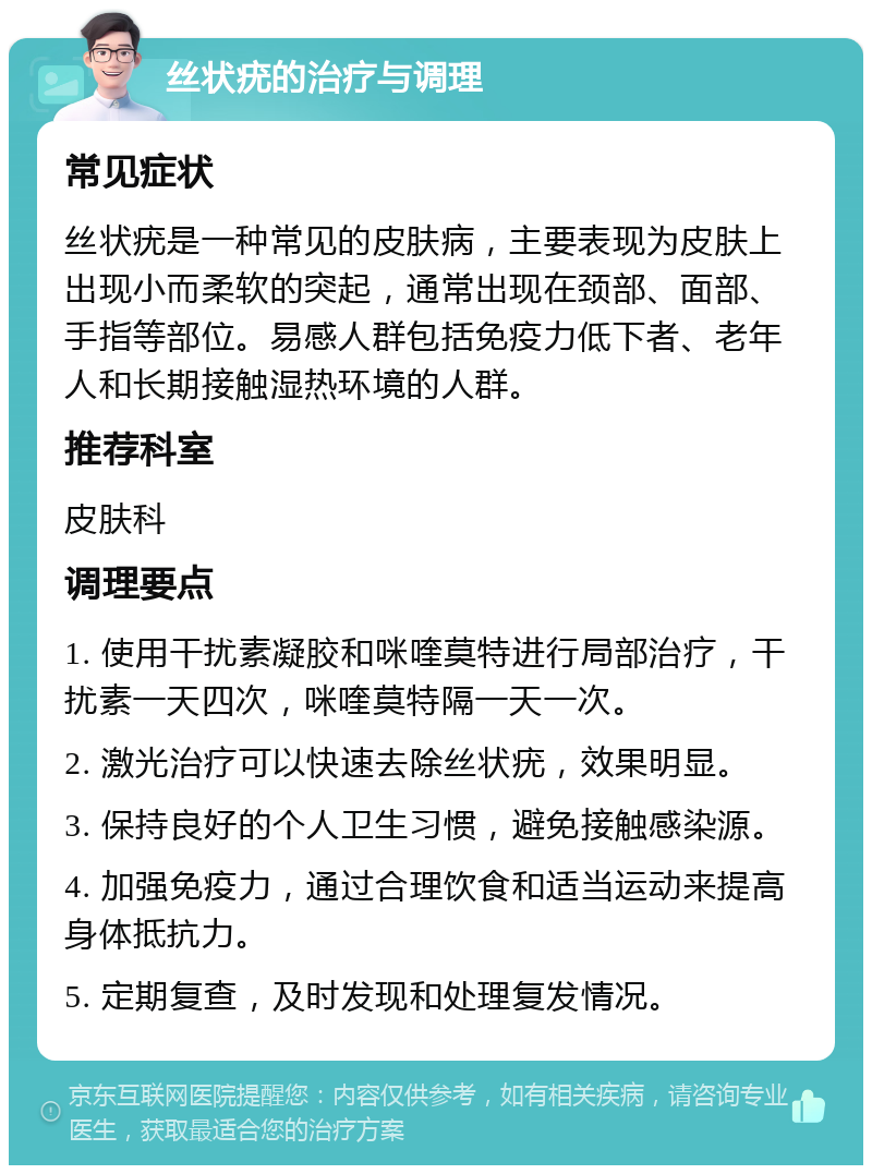 丝状疣的治疗与调理 常见症状 丝状疣是一种常见的皮肤病，主要表现为皮肤上出现小而柔软的突起，通常出现在颈部、面部、手指等部位。易感人群包括免疫力低下者、老年人和长期接触湿热环境的人群。 推荐科室 皮肤科 调理要点 1. 使用干扰素凝胶和咪喹莫特进行局部治疗，干扰素一天四次，咪喹莫特隔一天一次。 2. 激光治疗可以快速去除丝状疣，效果明显。 3. 保持良好的个人卫生习惯，避免接触感染源。 4. 加强免疫力，通过合理饮食和适当运动来提高身体抵抗力。 5. 定期复查，及时发现和处理复发情况。