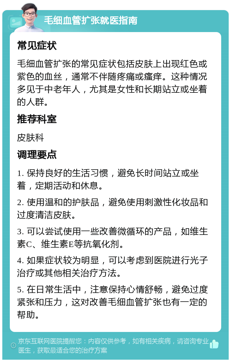 毛细血管扩张就医指南 常见症状 毛细血管扩张的常见症状包括皮肤上出现红色或紫色的血丝，通常不伴随疼痛或瘙痒。这种情况多见于中老年人，尤其是女性和长期站立或坐着的人群。 推荐科室 皮肤科 调理要点 1. 保持良好的生活习惯，避免长时间站立或坐着，定期活动和休息。 2. 使用温和的护肤品，避免使用刺激性化妆品和过度清洁皮肤。 3. 可以尝试使用一些改善微循环的产品，如维生素C、维生素E等抗氧化剂。 4. 如果症状较为明显，可以考虑到医院进行光子治疗或其他相关治疗方法。 5. 在日常生活中，注意保持心情舒畅，避免过度紧张和压力，这对改善毛细血管扩张也有一定的帮助。