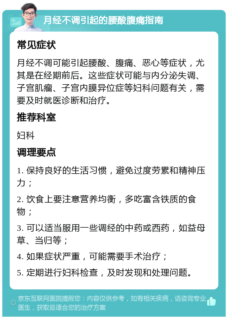 月经不调引起的腰酸腹痛指南 常见症状 月经不调可能引起腰酸、腹痛、恶心等症状，尤其是在经期前后。这些症状可能与内分泌失调、子宫肌瘤、子宫内膜异位症等妇科问题有关，需要及时就医诊断和治疗。 推荐科室 妇科 调理要点 1. 保持良好的生活习惯，避免过度劳累和精神压力； 2. 饮食上要注意营养均衡，多吃富含铁质的食物； 3. 可以适当服用一些调经的中药或西药，如益母草、当归等； 4. 如果症状严重，可能需要手术治疗； 5. 定期进行妇科检查，及时发现和处理问题。