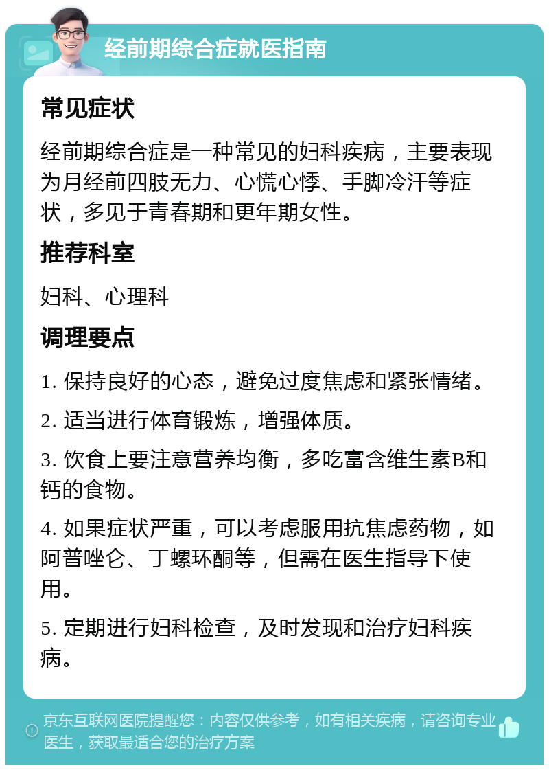 经前期综合症就医指南 常见症状 经前期综合症是一种常见的妇科疾病，主要表现为月经前四肢无力、心慌心悸、手脚冷汗等症状，多见于青春期和更年期女性。 推荐科室 妇科、心理科 调理要点 1. 保持良好的心态，避免过度焦虑和紧张情绪。 2. 适当进行体育锻炼，增强体质。 3. 饮食上要注意营养均衡，多吃富含维生素B和钙的食物。 4. 如果症状严重，可以考虑服用抗焦虑药物，如阿普唑仑、丁螺环酮等，但需在医生指导下使用。 5. 定期进行妇科检查，及时发现和治疗妇科疾病。