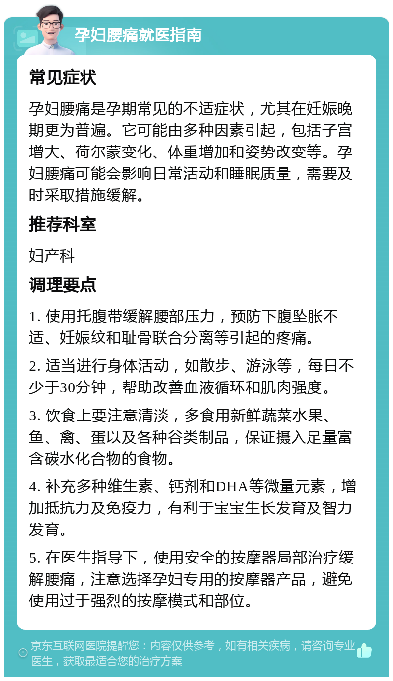 孕妇腰痛就医指南 常见症状 孕妇腰痛是孕期常见的不适症状，尤其在妊娠晚期更为普遍。它可能由多种因素引起，包括子宫增大、荷尔蒙变化、体重增加和姿势改变等。孕妇腰痛可能会影响日常活动和睡眠质量，需要及时采取措施缓解。 推荐科室 妇产科 调理要点 1. 使用托腹带缓解腰部压力，预防下腹坠胀不适、妊娠纹和耻骨联合分离等引起的疼痛。 2. 适当进行身体活动，如散步、游泳等，每日不少于30分钟，帮助改善血液循环和肌肉强度。 3. 饮食上要注意清淡，多食用新鲜蔬菜水果、鱼、禽、蛋以及各种谷类制品，保证摄入足量富含碳水化合物的食物。 4. 补充多种维生素、钙剂和DHA等微量元素，增加抵抗力及免疫力，有利于宝宝生长发育及智力发育。 5. 在医生指导下，使用安全的按摩器局部治疗缓解腰痛，注意选择孕妇专用的按摩器产品，避免使用过于强烈的按摩模式和部位。