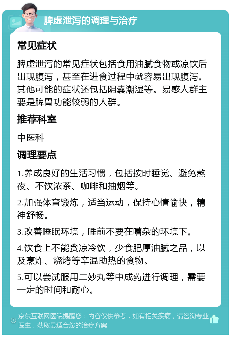 脾虚泄泻的调理与治疗 常见症状 脾虚泄泻的常见症状包括食用油腻食物或凉饮后出现腹泻，甚至在进食过程中就容易出现腹泻。其他可能的症状还包括阴囊潮湿等。易感人群主要是脾胃功能较弱的人群。 推荐科室 中医科 调理要点 1.养成良好的生活习惯，包括按时睡觉、避免熬夜、不饮浓茶、咖啡和抽烟等。 2.加强体育锻炼，适当运动，保持心情愉快，精神舒畅。 3.改善睡眠环境，睡前不要在嘈杂的环境下。 4.饮食上不能贪凉冷饮，少食肥厚油腻之品，以及烹炸、烧烤等辛温助热的食物。 5.可以尝试服用二妙丸等中成药进行调理，需要一定的时间和耐心。