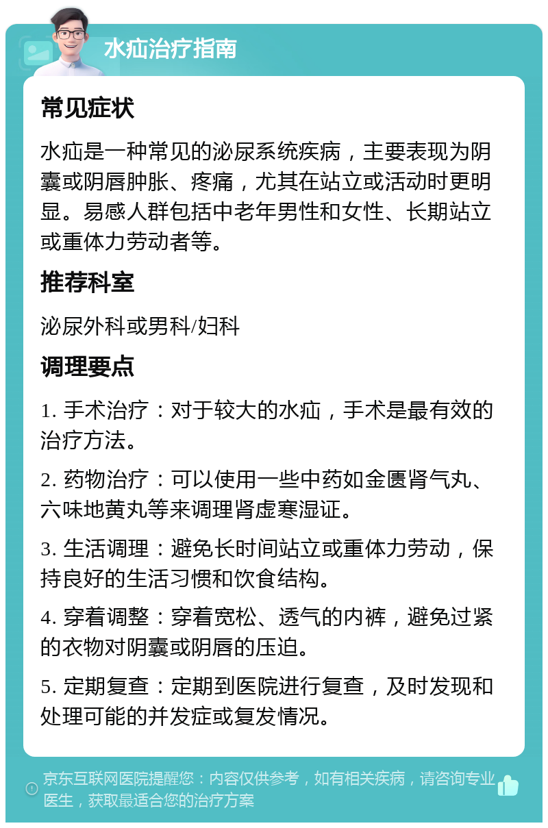 水疝治疗指南 常见症状 水疝是一种常见的泌尿系统疾病，主要表现为阴囊或阴唇肿胀、疼痛，尤其在站立或活动时更明显。易感人群包括中老年男性和女性、长期站立或重体力劳动者等。 推荐科室 泌尿外科或男科/妇科 调理要点 1. 手术治疗：对于较大的水疝，手术是最有效的治疗方法。 2. 药物治疗：可以使用一些中药如金匮肾气丸、六味地黄丸等来调理肾虚寒湿证。 3. 生活调理：避免长时间站立或重体力劳动，保持良好的生活习惯和饮食结构。 4. 穿着调整：穿着宽松、透气的内裤，避免过紧的衣物对阴囊或阴唇的压迫。 5. 定期复查：定期到医院进行复查，及时发现和处理可能的并发症或复发情况。