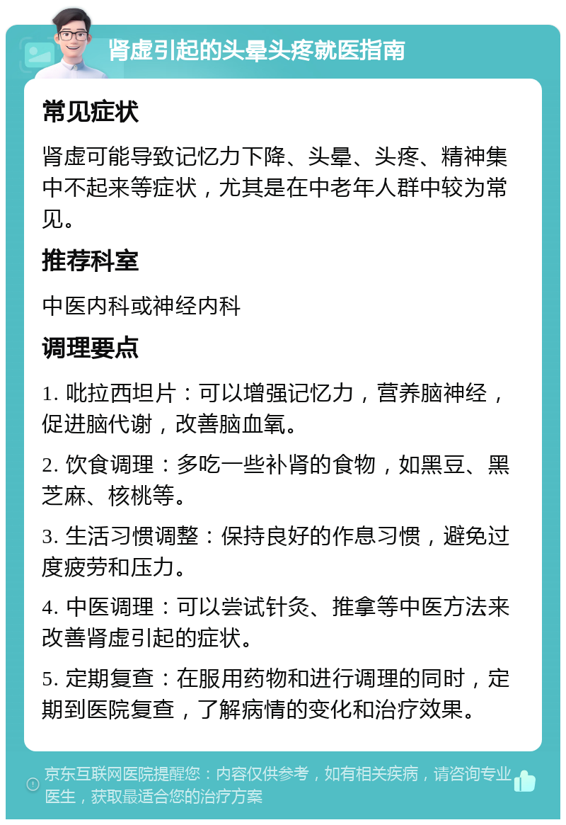 肾虚引起的头晕头疼就医指南 常见症状 肾虚可能导致记忆力下降、头晕、头疼、精神集中不起来等症状，尤其是在中老年人群中较为常见。 推荐科室 中医内科或神经内科 调理要点 1. 吡拉西坦片：可以增强记忆力，营养脑神经，促进脑代谢，改善脑血氧。 2. 饮食调理：多吃一些补肾的食物，如黑豆、黑芝麻、核桃等。 3. 生活习惯调整：保持良好的作息习惯，避免过度疲劳和压力。 4. 中医调理：可以尝试针灸、推拿等中医方法来改善肾虚引起的症状。 5. 定期复查：在服用药物和进行调理的同时，定期到医院复查，了解病情的变化和治疗效果。