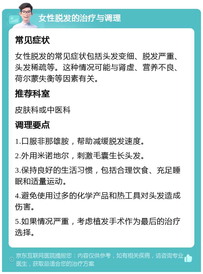 女性脱发的治疗与调理 常见症状 女性脱发的常见症状包括头发变细、脱发严重、头发稀疏等。这种情况可能与肾虚、营养不良、荷尔蒙失衡等因素有关。 推荐科室 皮肤科或中医科 调理要点 1.口服非那雄胺，帮助减缓脱发速度。 2.外用米诺地尔，刺激毛囊生长头发。 3.保持良好的生活习惯，包括合理饮食、充足睡眠和适量运动。 4.避免使用过多的化学产品和热工具对头发造成伤害。 5.如果情况严重，考虑植发手术作为最后的治疗选择。