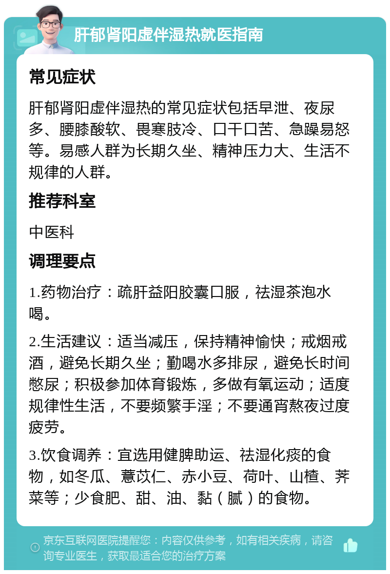 肝郁肾阳虚伴湿热就医指南 常见症状 肝郁肾阳虚伴湿热的常见症状包括早泄、夜尿多、腰膝酸软、畏寒肢冷、口干口苦、急躁易怒等。易感人群为长期久坐、精神压力大、生活不规律的人群。 推荐科室 中医科 调理要点 1.药物治疗：疏肝益阳胶囊口服，祛湿茶泡水喝。 2.生活建议：适当减压，保持精神愉快；戒烟戒酒，避免长期久坐；勤喝水多排尿，避免长时间憋尿；积极参加体育锻炼，多做有氧运动；适度规律性生活，不要频繁手淫；不要通宵熬夜过度疲劳。 3.饮食调养：宜选用健脾助运、祛湿化痰的食物，如冬瓜、薏苡仁、赤小豆、荷叶、山楂、荠菜等；少食肥、甜、油、黏（腻）的食物。