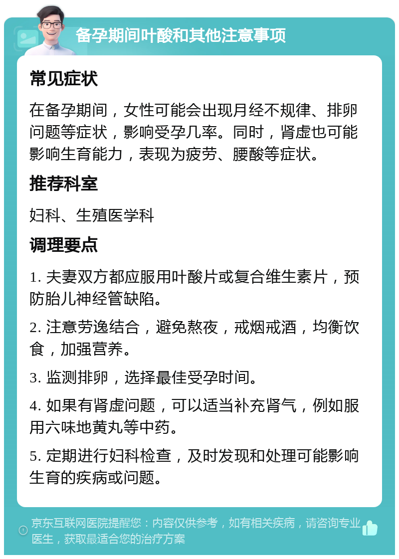 备孕期间叶酸和其他注意事项 常见症状 在备孕期间，女性可能会出现月经不规律、排卵问题等症状，影响受孕几率。同时，肾虚也可能影响生育能力，表现为疲劳、腰酸等症状。 推荐科室 妇科、生殖医学科 调理要点 1. 夫妻双方都应服用叶酸片或复合维生素片，预防胎儿神经管缺陷。 2. 注意劳逸结合，避免熬夜，戒烟戒酒，均衡饮食，加强营养。 3. 监测排卵，选择最佳受孕时间。 4. 如果有肾虚问题，可以适当补充肾气，例如服用六味地黄丸等中药。 5. 定期进行妇科检查，及时发现和处理可能影响生育的疾病或问题。