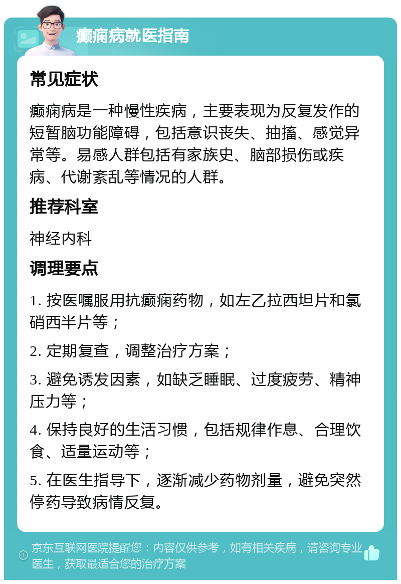 癫痫病就医指南 常见症状 癫痫病是一种慢性疾病，主要表现为反复发作的短暂脑功能障碍，包括意识丧失、抽搐、感觉异常等。易感人群包括有家族史、脑部损伤或疾病、代谢紊乱等情况的人群。 推荐科室 神经内科 调理要点 1. 按医嘱服用抗癫痫药物，如左乙拉西坦片和氯硝西半片等； 2. 定期复查，调整治疗方案； 3. 避免诱发因素，如缺乏睡眠、过度疲劳、精神压力等； 4. 保持良好的生活习惯，包括规律作息、合理饮食、适量运动等； 5. 在医生指导下，逐渐减少药物剂量，避免突然停药导致病情反复。